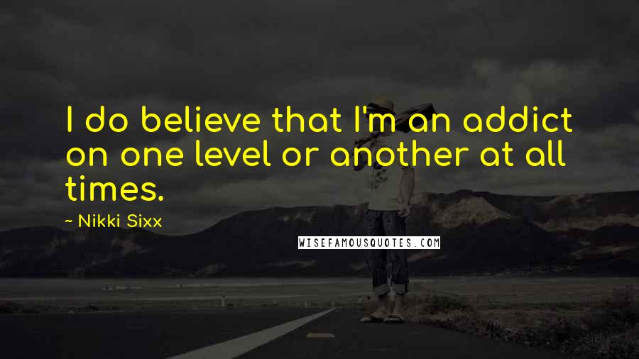 Nikki Sixx Quotes: I do believe that I'm an addict on one level or another at all times.