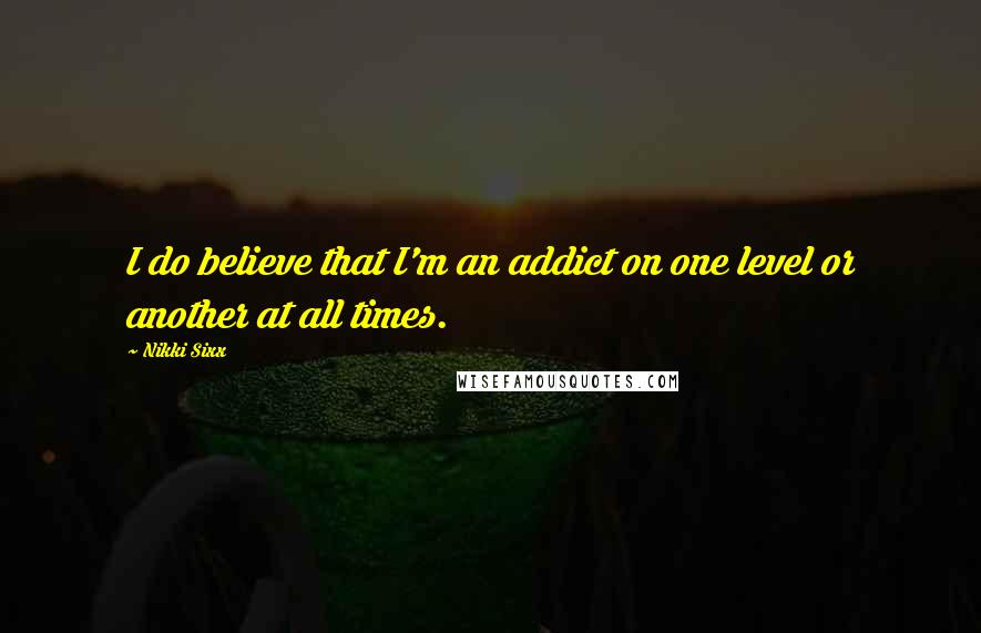 Nikki Sixx Quotes: I do believe that I'm an addict on one level or another at all times.