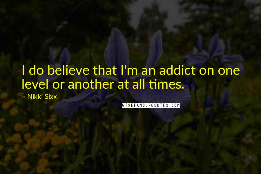 Nikki Sixx Quotes: I do believe that I'm an addict on one level or another at all times.