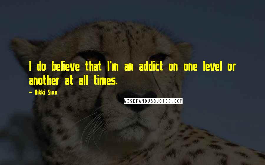 Nikki Sixx Quotes: I do believe that I'm an addict on one level or another at all times.