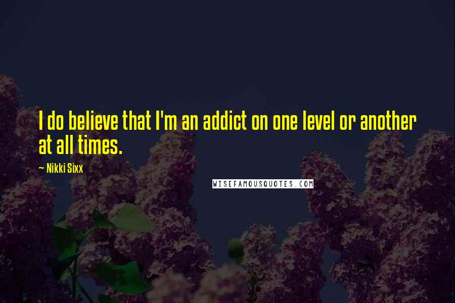 Nikki Sixx Quotes: I do believe that I'm an addict on one level or another at all times.