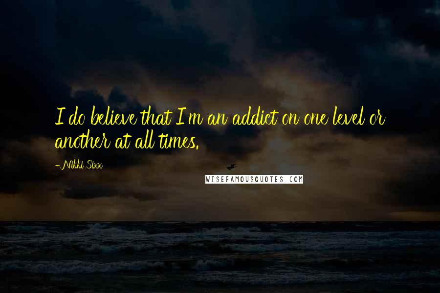 Nikki Sixx Quotes: I do believe that I'm an addict on one level or another at all times.