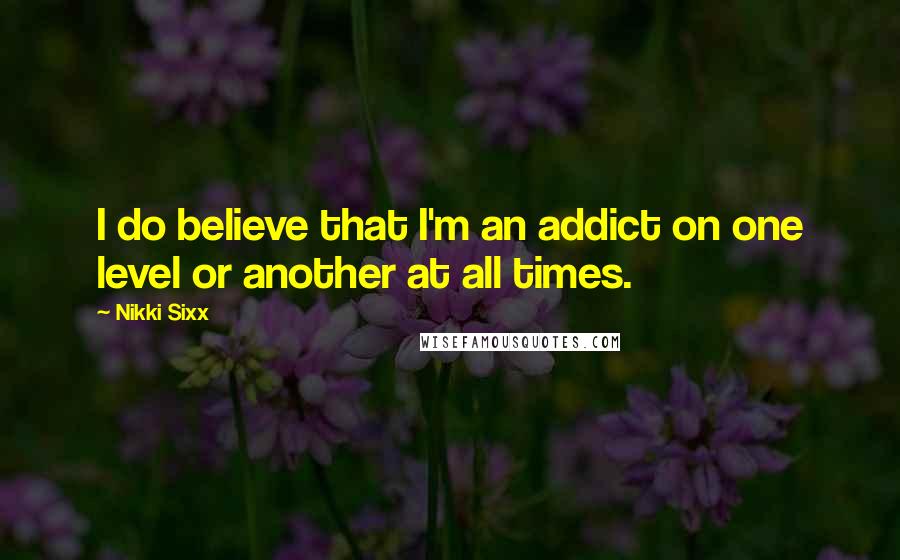 Nikki Sixx Quotes: I do believe that I'm an addict on one level or another at all times.