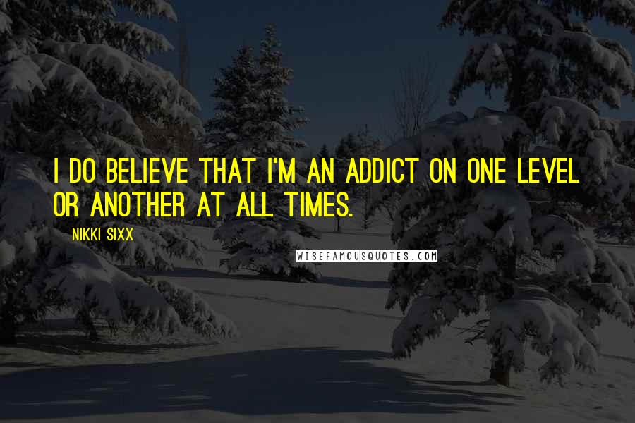 Nikki Sixx Quotes: I do believe that I'm an addict on one level or another at all times.