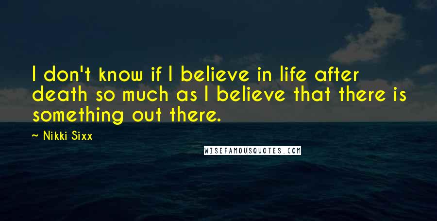 Nikki Sixx Quotes: I don't know if I believe in life after death so much as I believe that there is something out there.