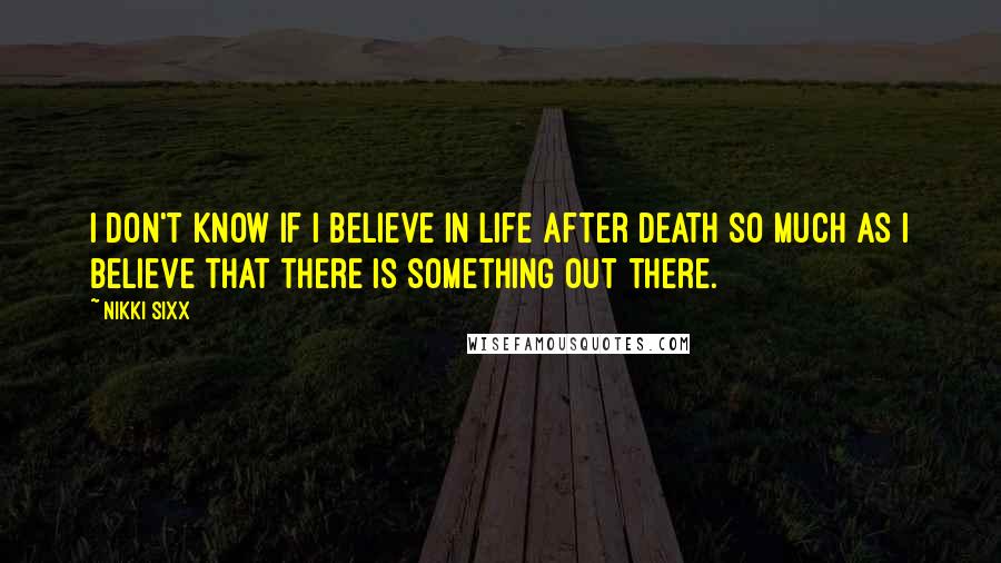 Nikki Sixx Quotes: I don't know if I believe in life after death so much as I believe that there is something out there.