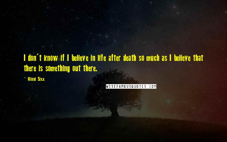 Nikki Sixx Quotes: I don't know if I believe in life after death so much as I believe that there is something out there.