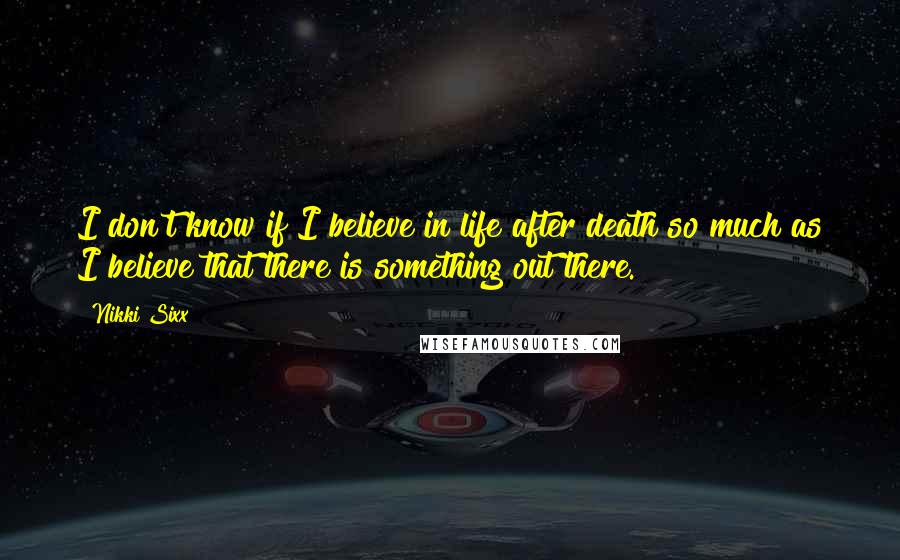 Nikki Sixx Quotes: I don't know if I believe in life after death so much as I believe that there is something out there.