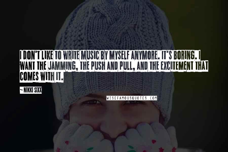 Nikki Sixx Quotes: I don't like to write music by myself anymore. It's boring. I want the jamming, the push and pull, and the excitement that comes with it.