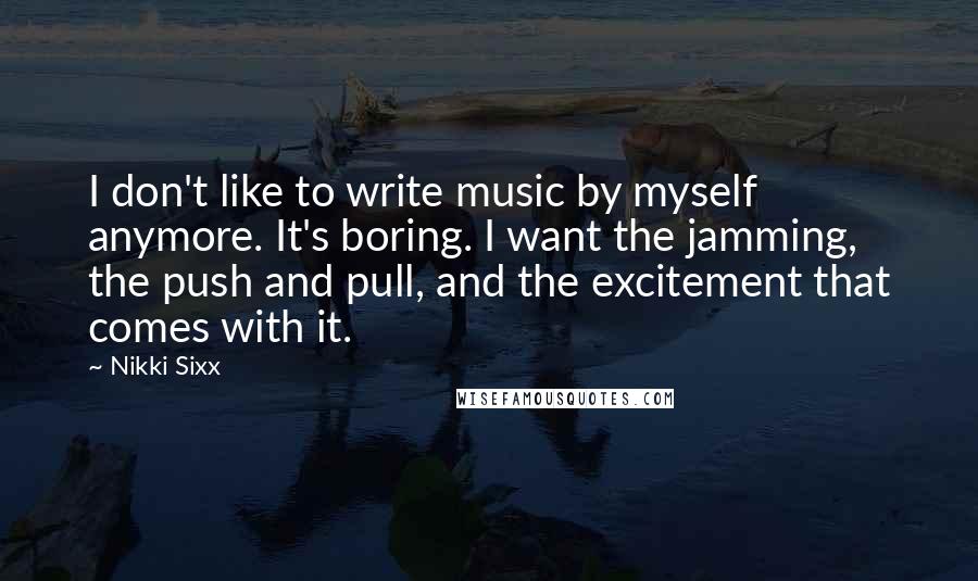 Nikki Sixx Quotes: I don't like to write music by myself anymore. It's boring. I want the jamming, the push and pull, and the excitement that comes with it.