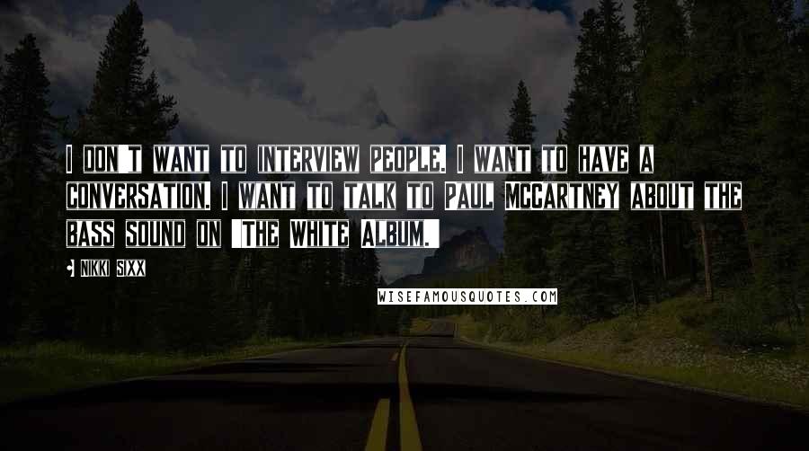 Nikki Sixx Quotes: I don't want to interview people. I want to have a conversation. I want to talk to Paul McCartney about the bass sound on 'The White Album.'