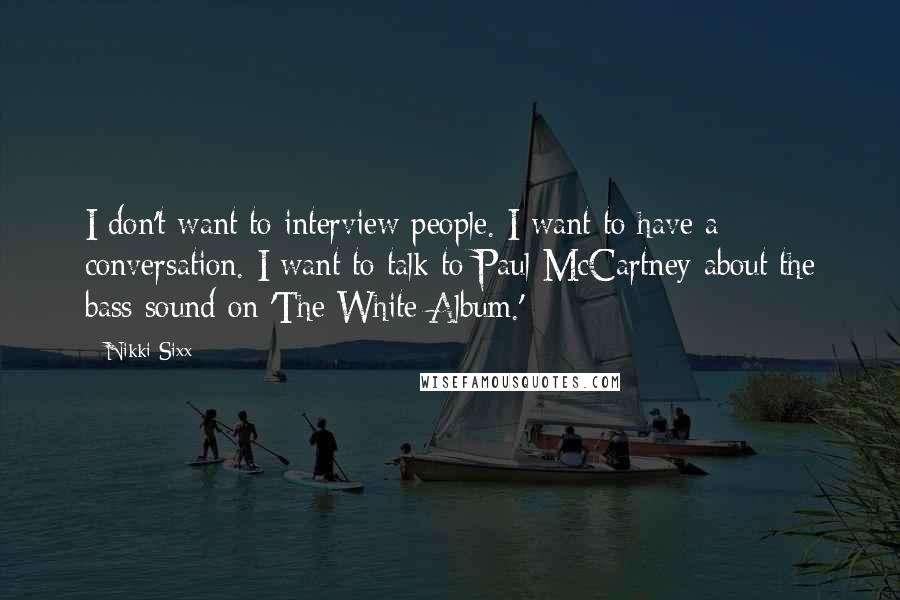 Nikki Sixx Quotes: I don't want to interview people. I want to have a conversation. I want to talk to Paul McCartney about the bass sound on 'The White Album.'