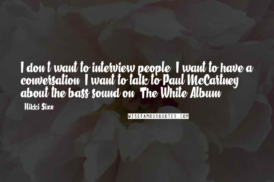 Nikki Sixx Quotes: I don't want to interview people. I want to have a conversation. I want to talk to Paul McCartney about the bass sound on 'The White Album.'