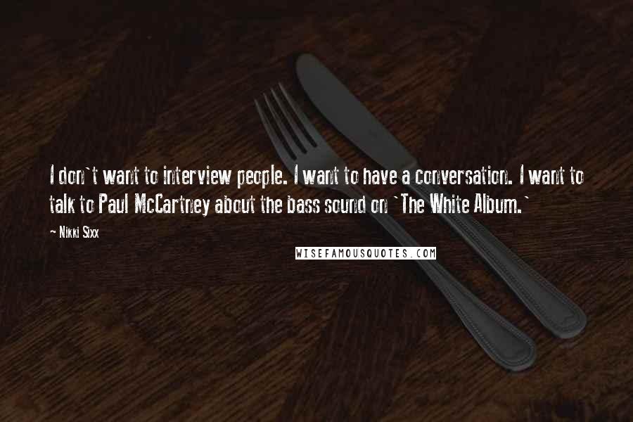 Nikki Sixx Quotes: I don't want to interview people. I want to have a conversation. I want to talk to Paul McCartney about the bass sound on 'The White Album.'