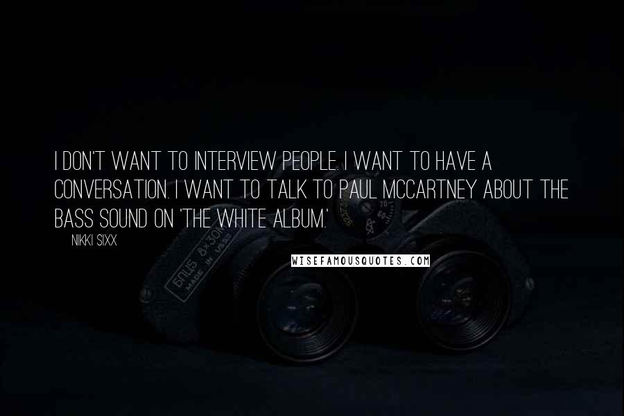 Nikki Sixx Quotes: I don't want to interview people. I want to have a conversation. I want to talk to Paul McCartney about the bass sound on 'The White Album.'