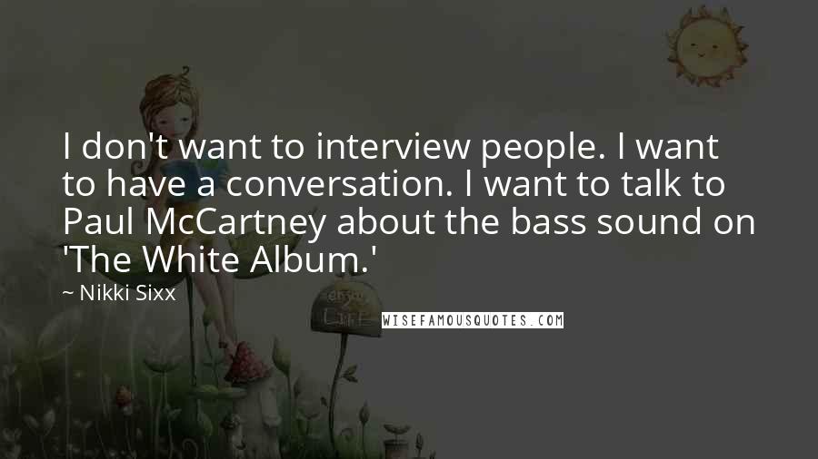 Nikki Sixx Quotes: I don't want to interview people. I want to have a conversation. I want to talk to Paul McCartney about the bass sound on 'The White Album.'