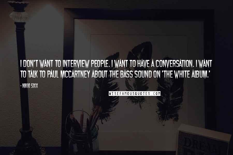 Nikki Sixx Quotes: I don't want to interview people. I want to have a conversation. I want to talk to Paul McCartney about the bass sound on 'The White Album.'