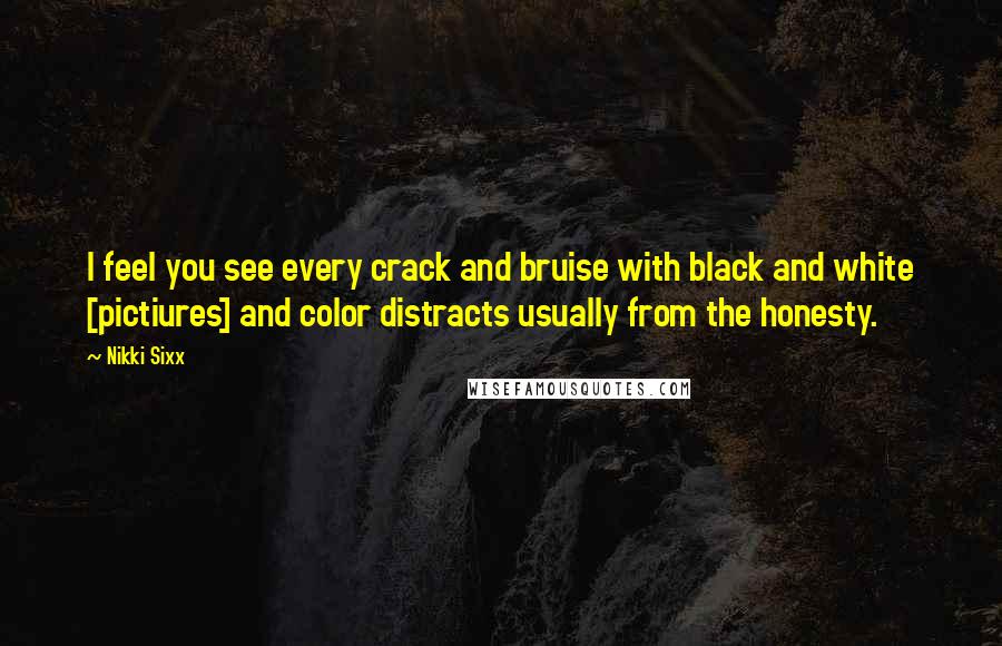 Nikki Sixx Quotes: I feel you see every crack and bruise with black and white [pictiures] and color distracts usually from the honesty.