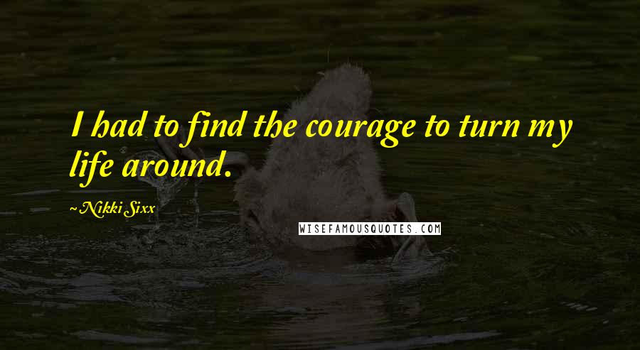 Nikki Sixx Quotes: I had to find the courage to turn my life around.