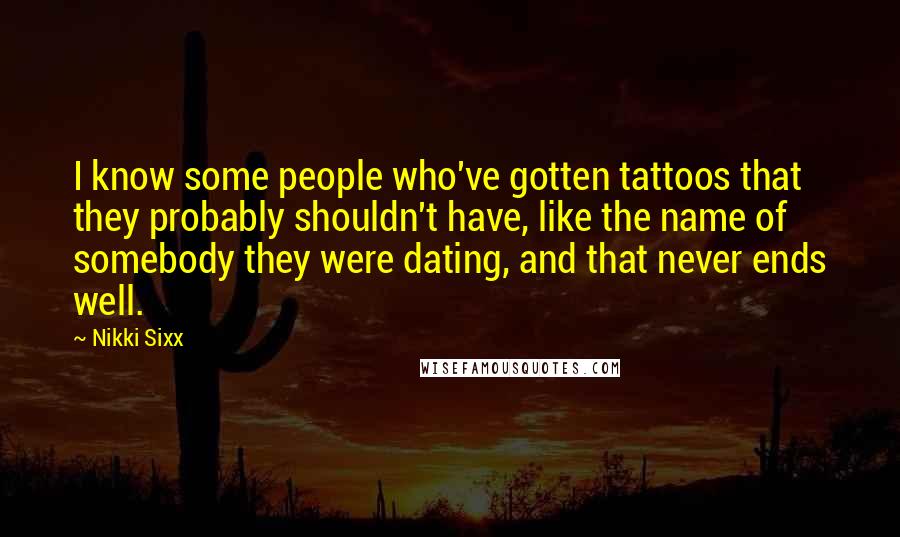 Nikki Sixx Quotes: I know some people who've gotten tattoos that they probably shouldn't have, like the name of somebody they were dating, and that never ends well.