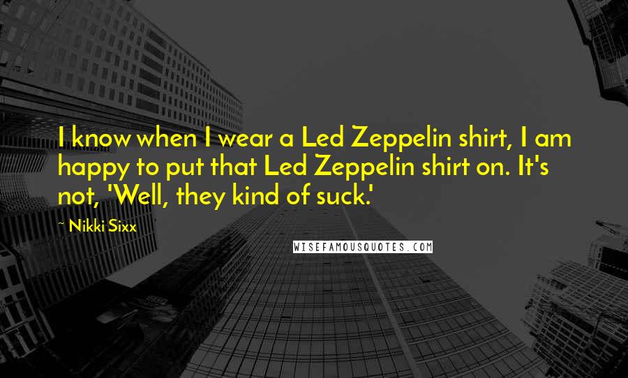 Nikki Sixx Quotes: I know when I wear a Led Zeppelin shirt, I am happy to put that Led Zeppelin shirt on. It's not, 'Well, they kind of suck.'