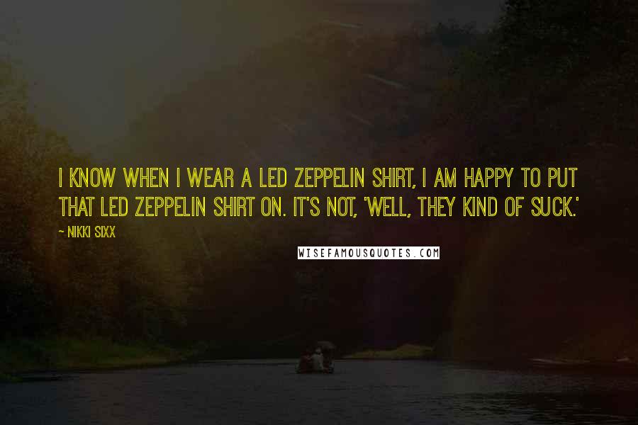 Nikki Sixx Quotes: I know when I wear a Led Zeppelin shirt, I am happy to put that Led Zeppelin shirt on. It's not, 'Well, they kind of suck.'