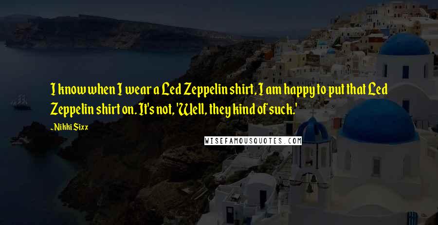 Nikki Sixx Quotes: I know when I wear a Led Zeppelin shirt, I am happy to put that Led Zeppelin shirt on. It's not, 'Well, they kind of suck.'