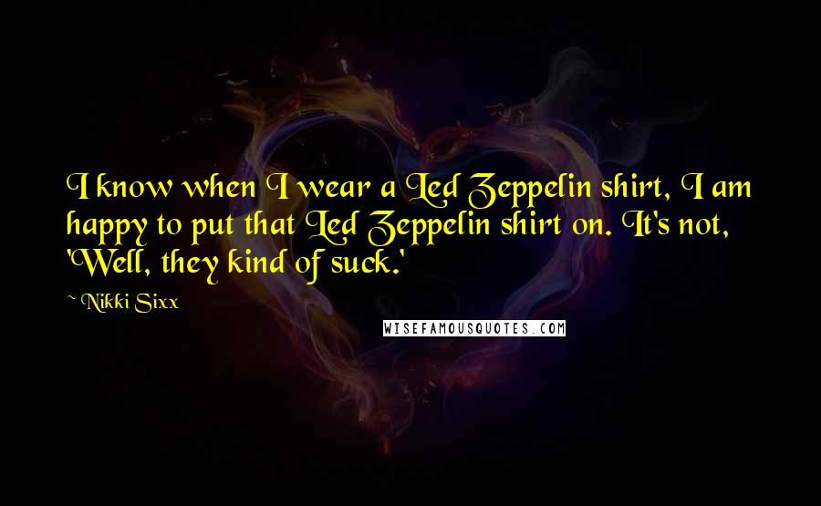 Nikki Sixx Quotes: I know when I wear a Led Zeppelin shirt, I am happy to put that Led Zeppelin shirt on. It's not, 'Well, they kind of suck.'
