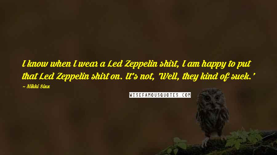 Nikki Sixx Quotes: I know when I wear a Led Zeppelin shirt, I am happy to put that Led Zeppelin shirt on. It's not, 'Well, they kind of suck.'