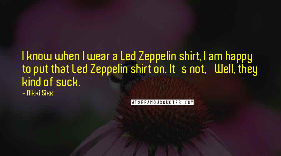 Nikki Sixx Quotes: I know when I wear a Led Zeppelin shirt, I am happy to put that Led Zeppelin shirt on. It's not, 'Well, they kind of suck.'