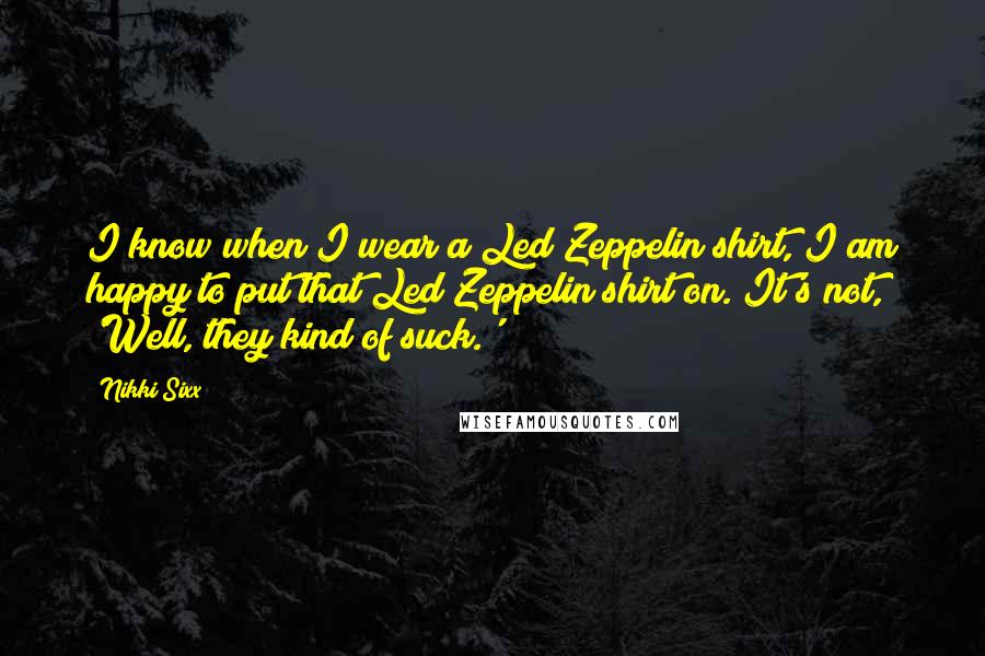 Nikki Sixx Quotes: I know when I wear a Led Zeppelin shirt, I am happy to put that Led Zeppelin shirt on. It's not, 'Well, they kind of suck.'