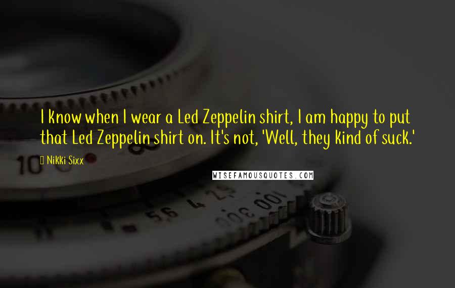 Nikki Sixx Quotes: I know when I wear a Led Zeppelin shirt, I am happy to put that Led Zeppelin shirt on. It's not, 'Well, they kind of suck.'