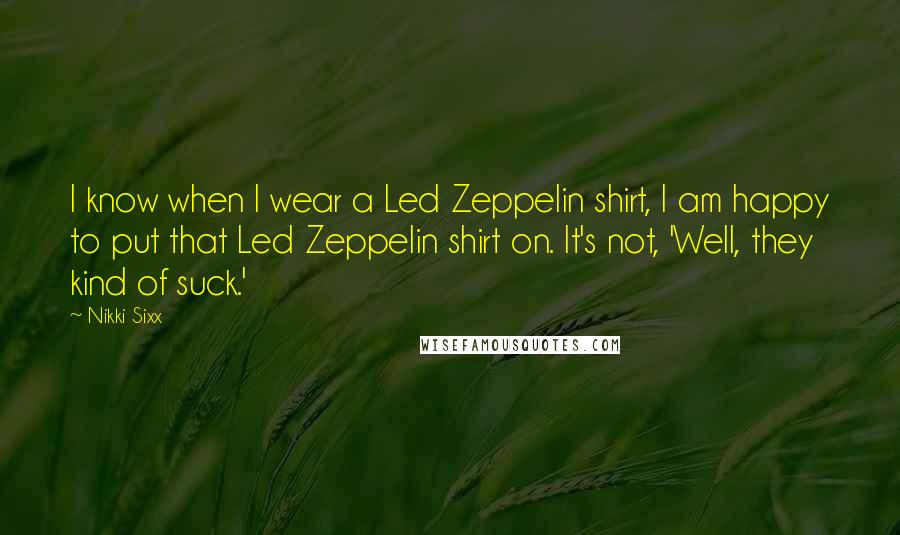 Nikki Sixx Quotes: I know when I wear a Led Zeppelin shirt, I am happy to put that Led Zeppelin shirt on. It's not, 'Well, they kind of suck.'