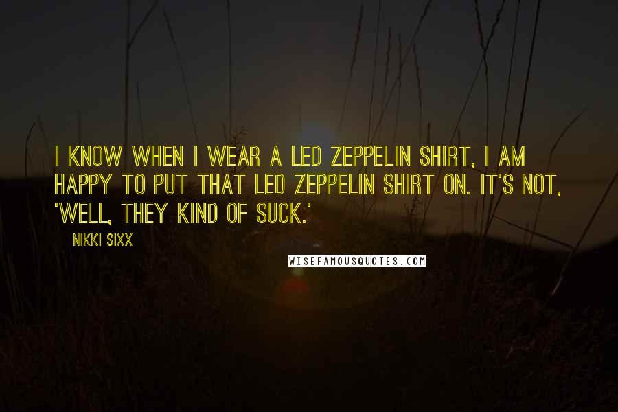 Nikki Sixx Quotes: I know when I wear a Led Zeppelin shirt, I am happy to put that Led Zeppelin shirt on. It's not, 'Well, they kind of suck.'