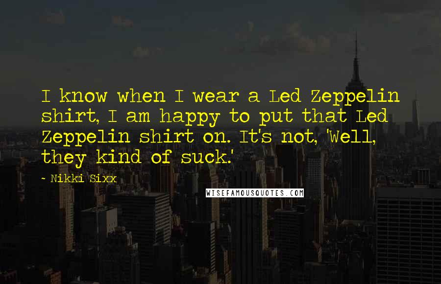 Nikki Sixx Quotes: I know when I wear a Led Zeppelin shirt, I am happy to put that Led Zeppelin shirt on. It's not, 'Well, they kind of suck.'