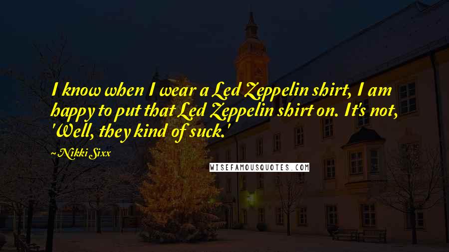 Nikki Sixx Quotes: I know when I wear a Led Zeppelin shirt, I am happy to put that Led Zeppelin shirt on. It's not, 'Well, they kind of suck.'