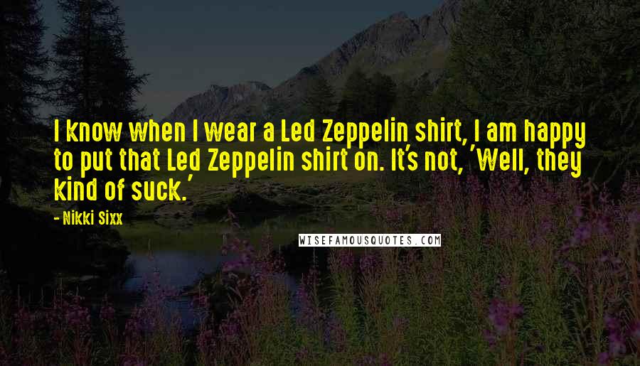 Nikki Sixx Quotes: I know when I wear a Led Zeppelin shirt, I am happy to put that Led Zeppelin shirt on. It's not, 'Well, they kind of suck.'