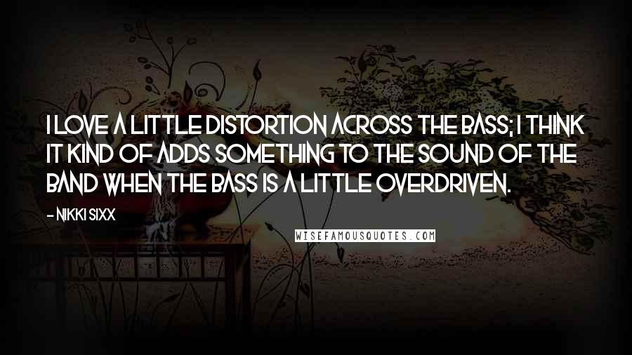 Nikki Sixx Quotes: I love a little distortion across the bass; I think it kind of adds something to the sound of the band when the bass is a little overdriven.