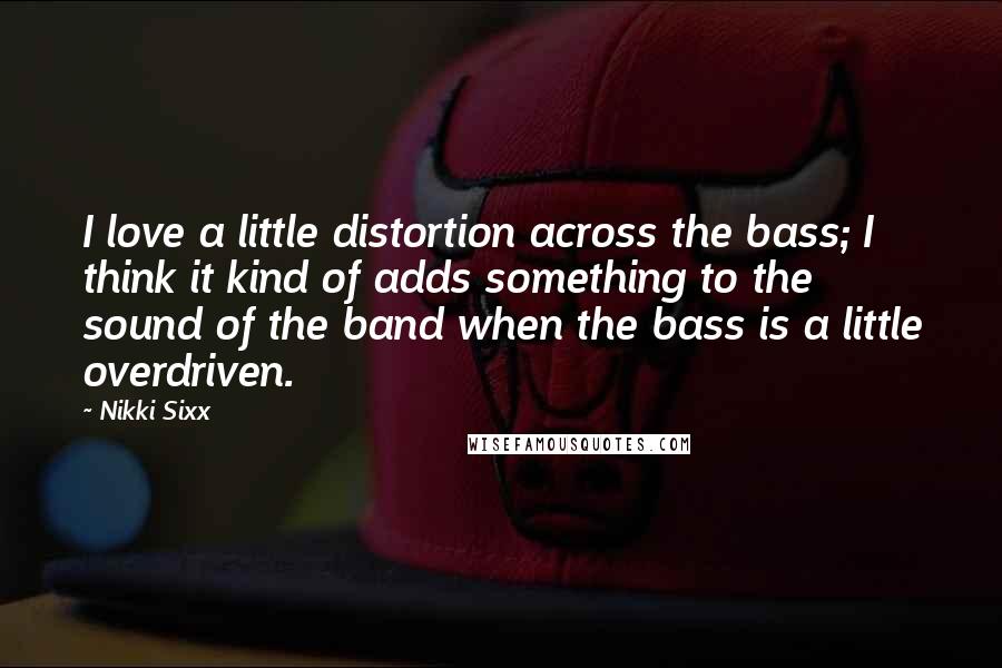 Nikki Sixx Quotes: I love a little distortion across the bass; I think it kind of adds something to the sound of the band when the bass is a little overdriven.