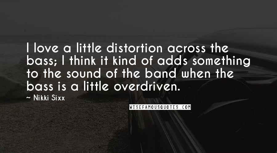 Nikki Sixx Quotes: I love a little distortion across the bass; I think it kind of adds something to the sound of the band when the bass is a little overdriven.