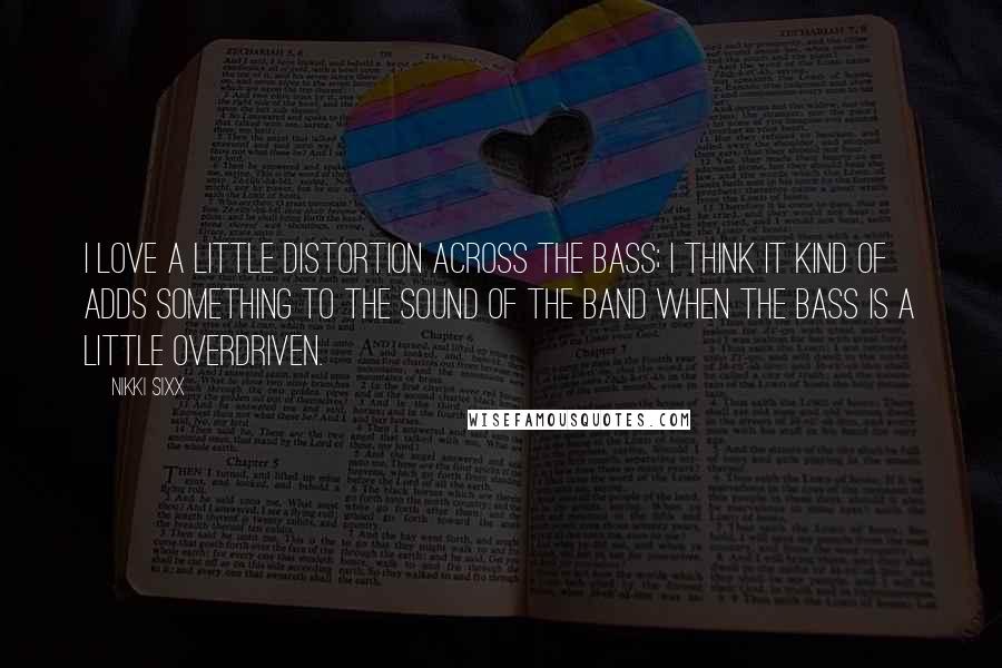 Nikki Sixx Quotes: I love a little distortion across the bass; I think it kind of adds something to the sound of the band when the bass is a little overdriven.