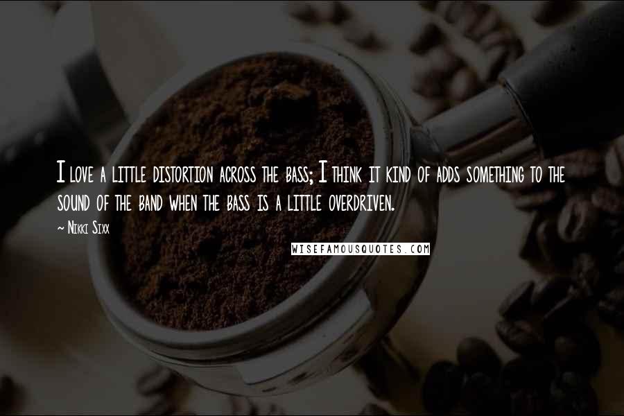 Nikki Sixx Quotes: I love a little distortion across the bass; I think it kind of adds something to the sound of the band when the bass is a little overdriven.