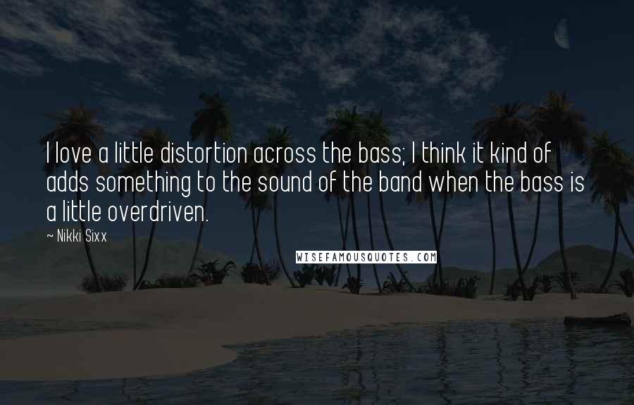 Nikki Sixx Quotes: I love a little distortion across the bass; I think it kind of adds something to the sound of the band when the bass is a little overdriven.