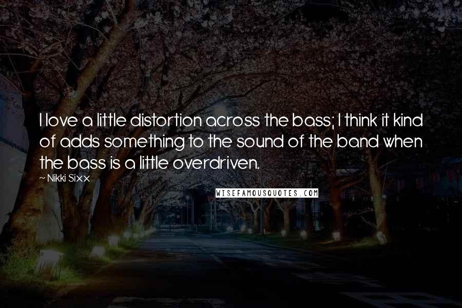 Nikki Sixx Quotes: I love a little distortion across the bass; I think it kind of adds something to the sound of the band when the bass is a little overdriven.