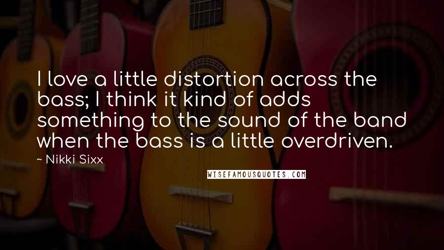 Nikki Sixx Quotes: I love a little distortion across the bass; I think it kind of adds something to the sound of the band when the bass is a little overdriven.