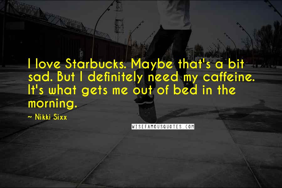 Nikki Sixx Quotes: I love Starbucks. Maybe that's a bit sad. But I definitely need my caffeine. It's what gets me out of bed in the morning.