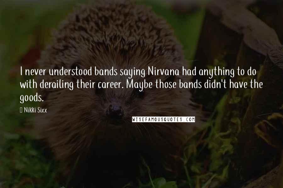 Nikki Sixx Quotes: I never understood bands saying Nirvana had anything to do with derailing their career. Maybe those bands didn't have the goods.