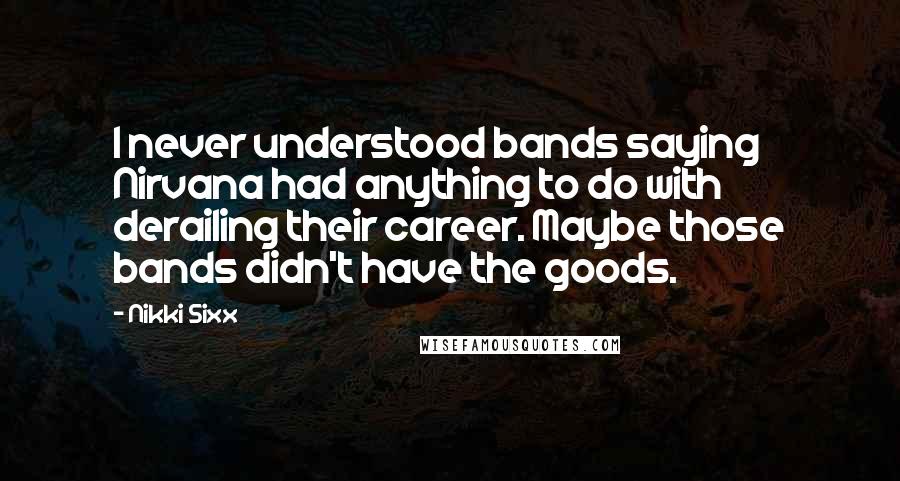 Nikki Sixx Quotes: I never understood bands saying Nirvana had anything to do with derailing their career. Maybe those bands didn't have the goods.