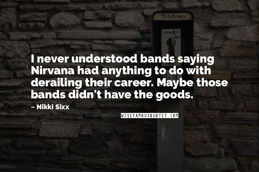 Nikki Sixx Quotes: I never understood bands saying Nirvana had anything to do with derailing their career. Maybe those bands didn't have the goods.