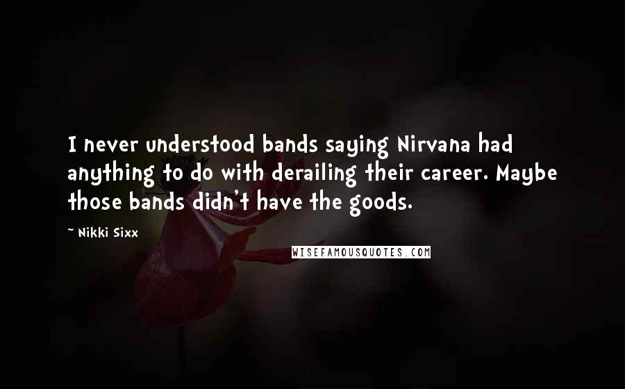 Nikki Sixx Quotes: I never understood bands saying Nirvana had anything to do with derailing their career. Maybe those bands didn't have the goods.